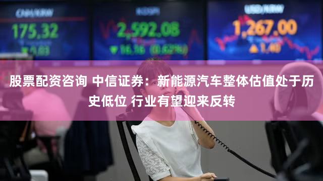 股票配资咨询 中信证券：新能源汽车整体估值处于历史低位 行业有望迎来反转