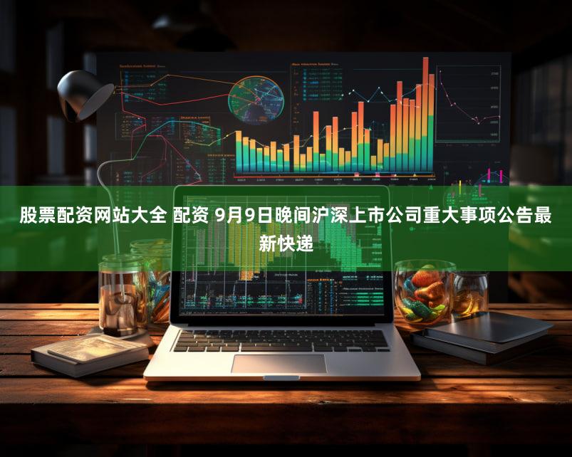股票配资网站大全 配资 9月9日晚间沪深上市公司重大事项公告最新快递