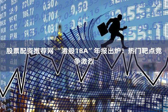 股票配资推荐网 “港股18A”年报出炉！热门靶点竞争激烈