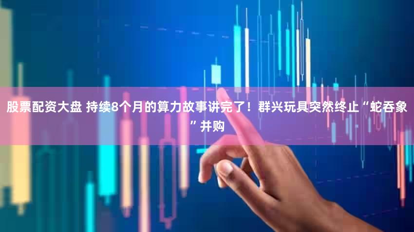 股票配资大盘 持续8个月的算力故事讲完了!群兴玩具突然终止“蛇吞象”并购