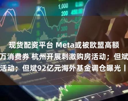 现货配资平台 Meta或被欧盟高额罚款;买房送10万消费券 杭州开展刺激购房活动;但斌92亿元海外基金调仓曝光丨每经早参