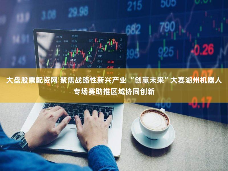 大盘股票配资网 聚焦战略性新兴产业 “创赢未来”大赛湖州机器人专场赛助推区域协同创新