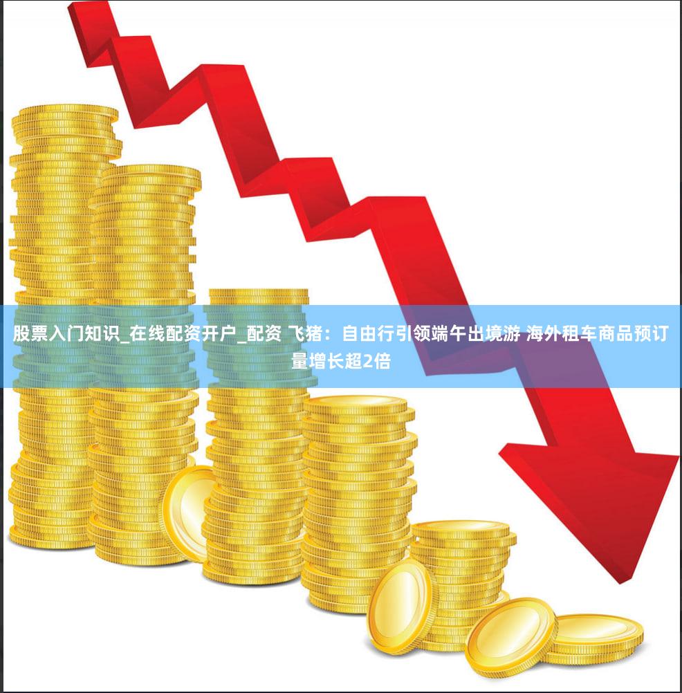 股票入门知识_在线配资开户_配资 飞猪：自由行引领端午出境游 海外租车商品预订量增长超2倍