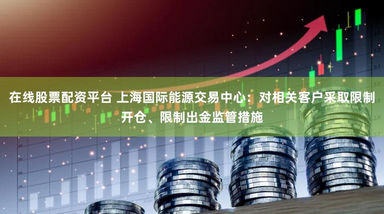 在线股票配资平台 上海国际能源交易中心：对相关客户采取限制开仓、限制出金监管措施
