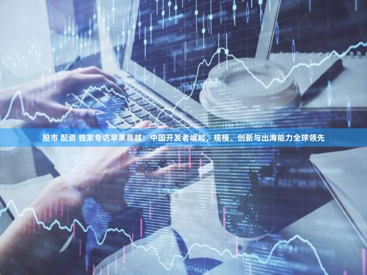 股市 配资 独家专访苹果葛越：中国开发者崛起，规模、创新与出海能力全球领先