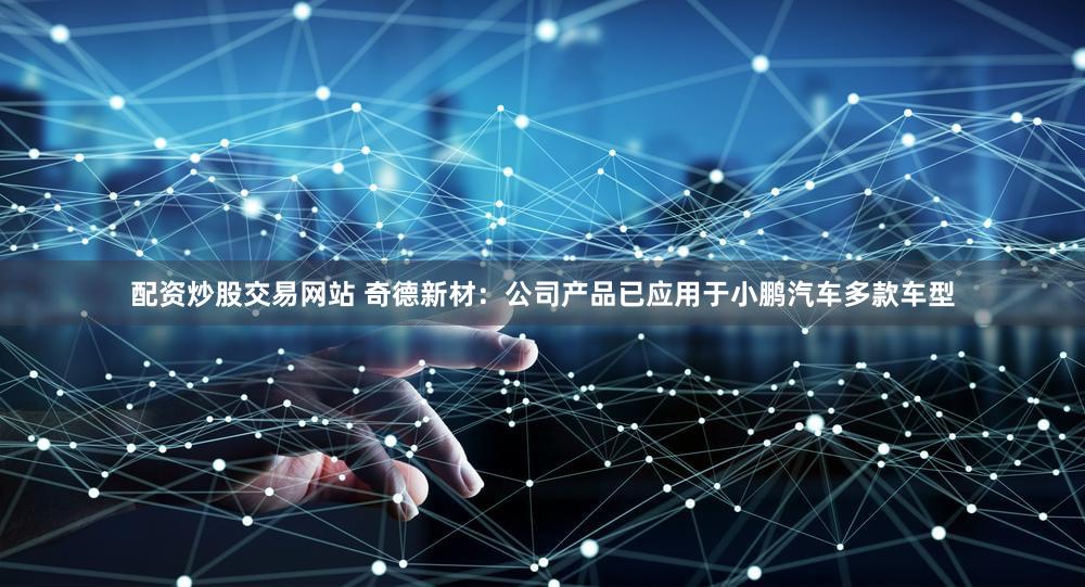 配资炒股交易网站 奇德新材：公司产品已应用于小鹏汽车多款车型