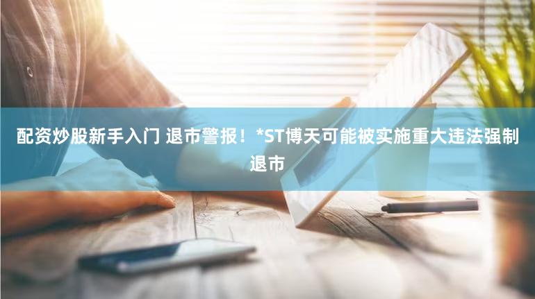 配资炒股新手入门 退市警报！*ST博天可能被实施重大违法强制退市