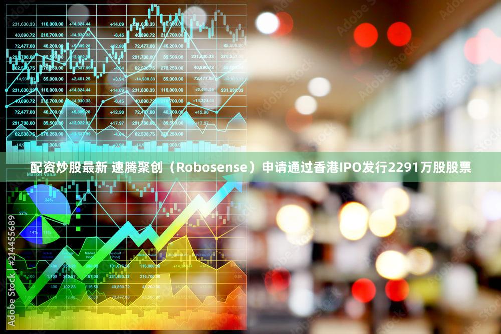 配资炒股最新 速腾聚创（Robosense）申请通过香港IPO发行2291万股股票