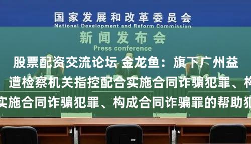 股票配资交流论坛 金龙鱼：旗下广州益海收到刑事起诉书，遭检察机关指控配合实施合同诈骗犯罪、构成合同诈骗罪的帮助犯