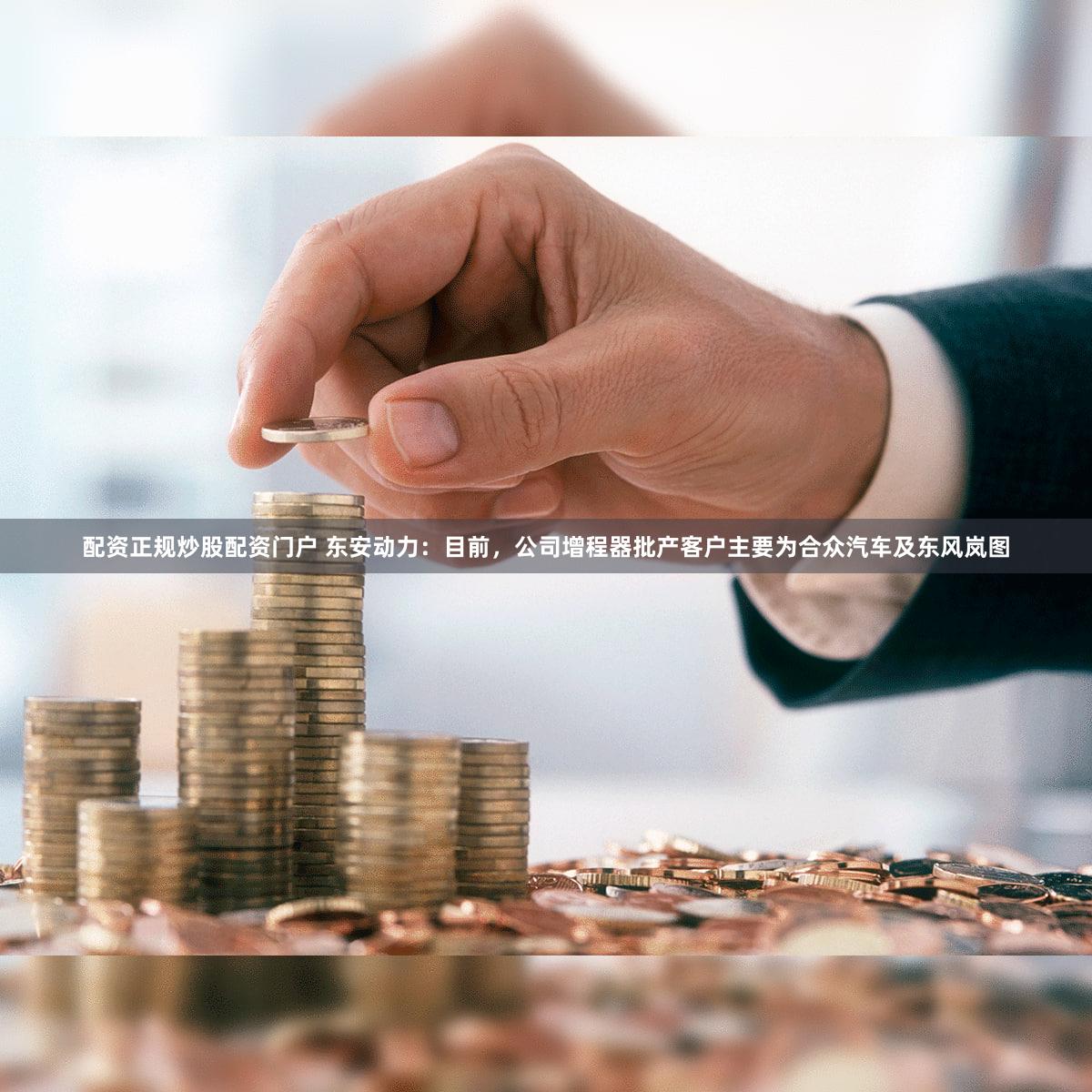 配资正规炒股配资门户 东安动力：目前，公司增程器批产客户主要为合众汽车及东风岚图