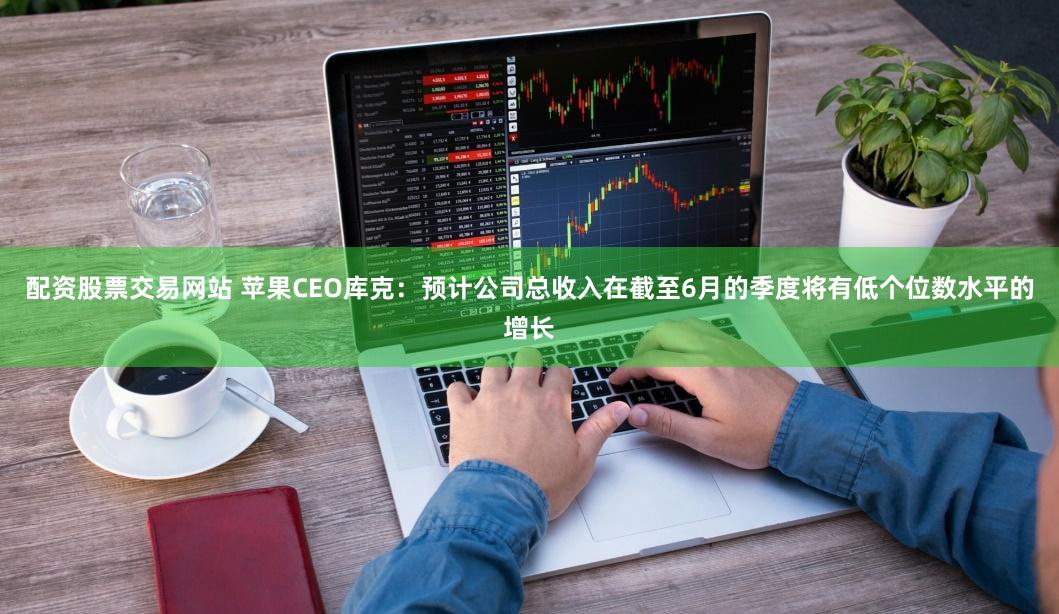 配资股票交易网站 苹果CEO库克：预计公司总收入在截至6月的季度将有低个位数水平的增长