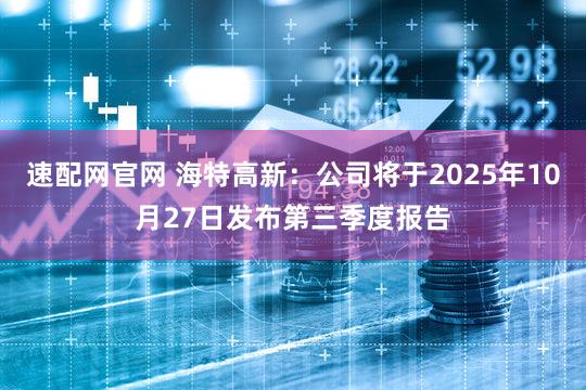 速配网官网 海特高新：公司将于2025年10月27日发布第三季度报告