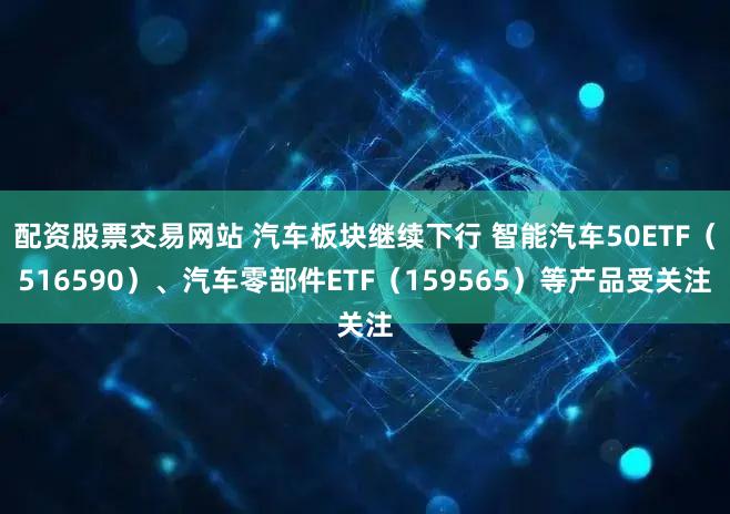 配资股票交易网站 汽车板块继续下行 智能汽车50ETF（516590）、汽车零部件ETF（159565）等产品受关注