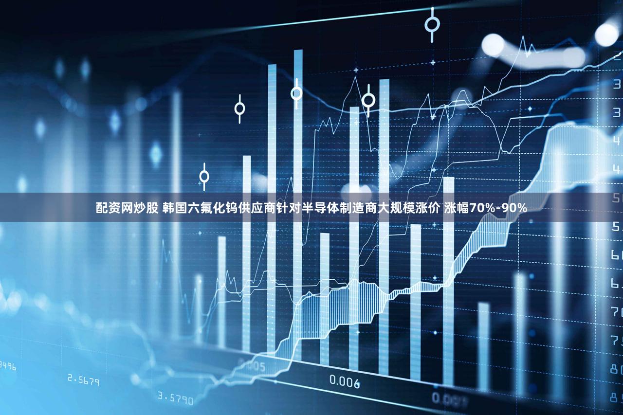 配资网炒股 韩国六氟化钨供应商针对半导体制造商大规模涨价 涨幅70%-90%