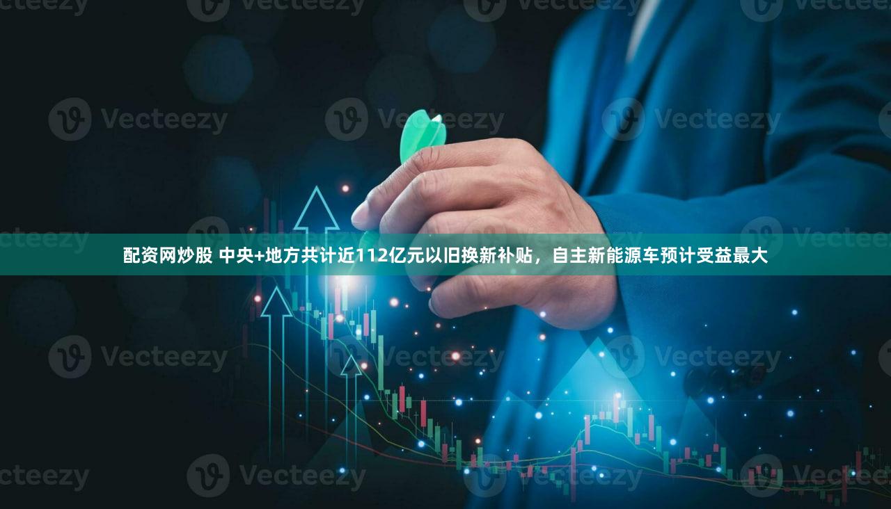 配资网炒股 中央+地方共计近112亿元以旧换新补贴，自主新能源车预计受益最大