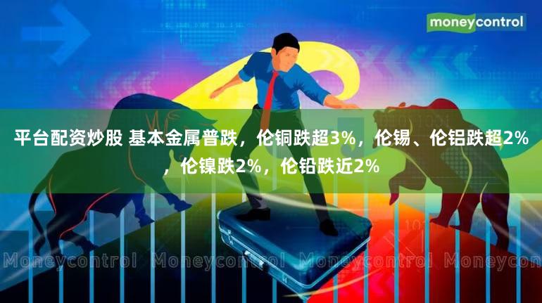平台配资炒股 基本金属普跌，伦铜跌超3%，伦锡、伦铝跌超2%，伦镍跌2%，伦铅跌近2%