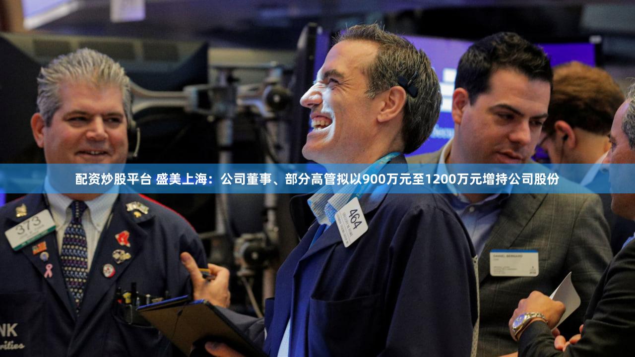 配资炒股平台 盛美上海：公司董事、部分高管拟以900万元至1200万元增持公司股份