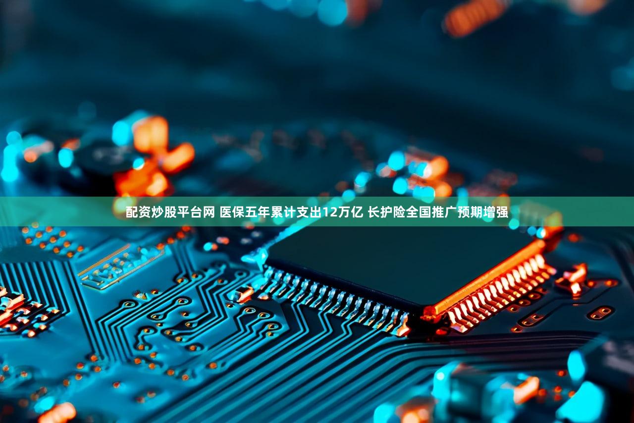 配资炒股平台网 医保五年累计支出12万亿 长护险全国推广预期增强