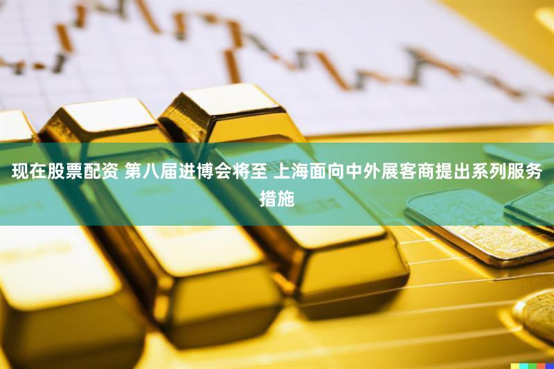 现在股票配资 第八届进博会将至 上海面向中外展客商提出系列服务措施