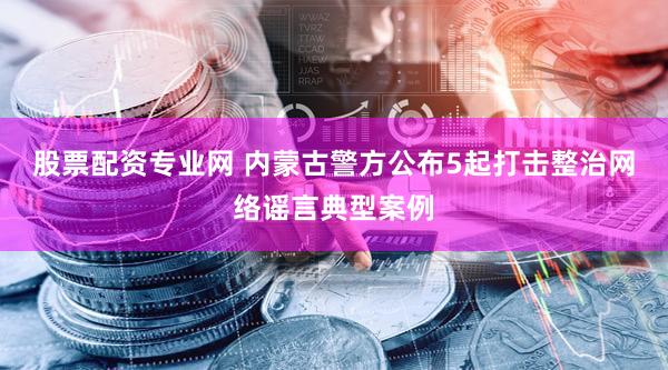股票配资专业网 内蒙古警方公布5起打击整治网络谣言典型案例