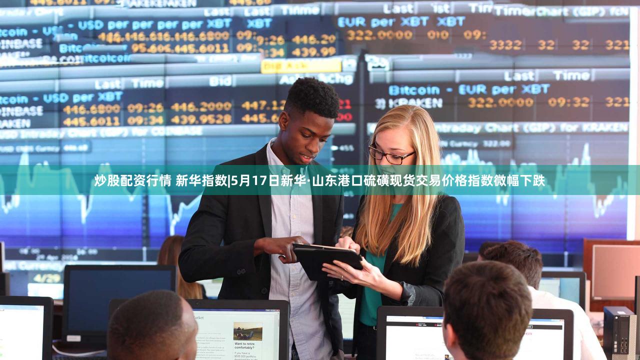 炒股配资行情 新华指数|5月17日新华·山东港口硫磺现货交易价格指数微幅下跌