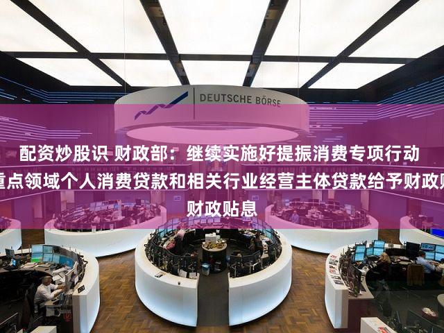 配资炒股识 财政部：继续实施好提振消费专项行动 对重点领域个人消费贷款和相关行业经营主体贷款给予财政贴息