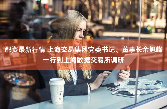 配资最新行情 上海交易集团党委书记、董事长余旭峰一行到上海数据交易所调研