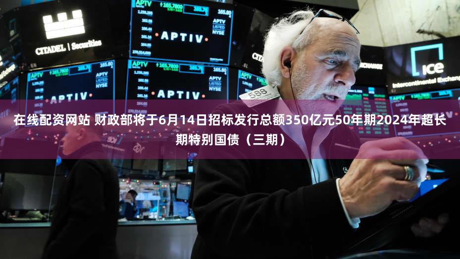 在线配资网站 财政部将于6月14日招标发行总额350亿元50年期2024年超长期特别国债（三期）