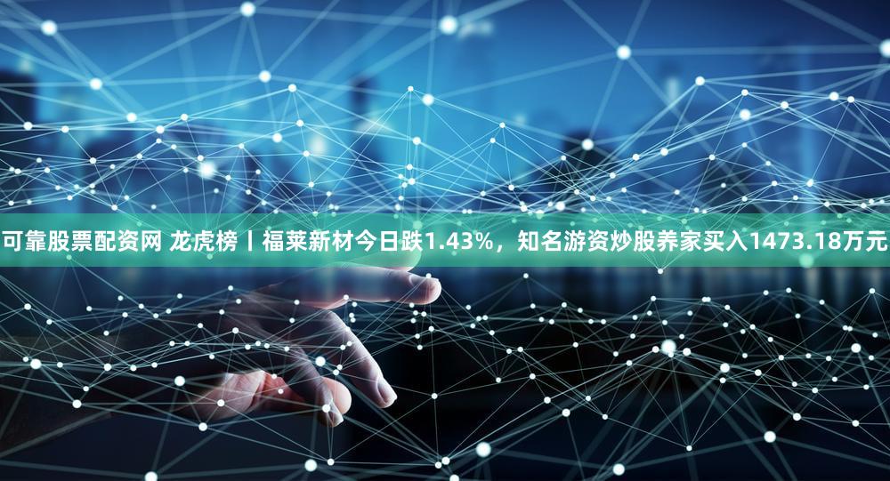 可靠股票配资网 龙虎榜丨福莱新材今日跌1.43%,知名游资炒股养家买入1473.18万元