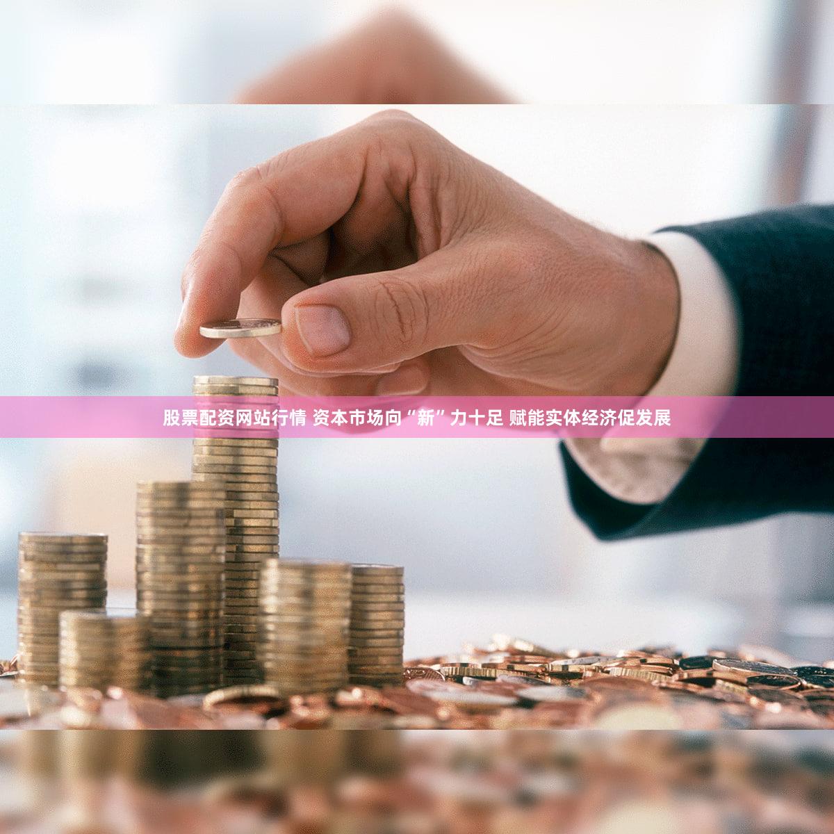 股票配资网站行情 资本市场向“新”力十足 赋能实体经济促发展