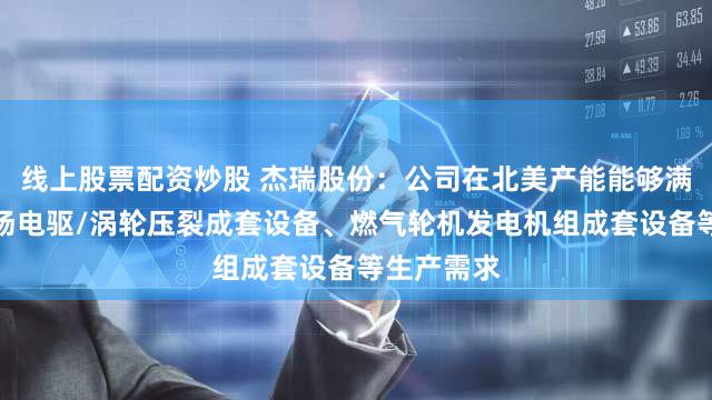 线上股票配资炒股 杰瑞股份:公司在北美产能能够满足北美市场电驱/涡轮压裂成套设备、燃气轮机发电机组成套设备等生产需求