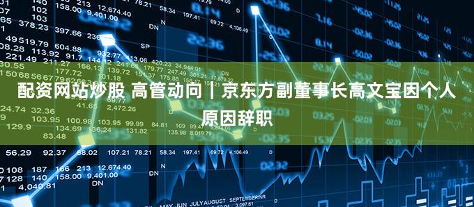 配资网站炒股 高管动向｜京东方副董事长高文宝因个人原因辞职