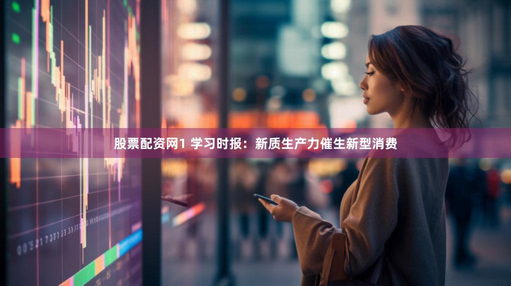 股票配资网1 学习时报：新质生产力催生新型消费