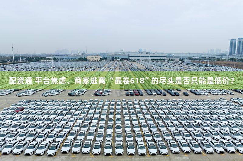 配资通 平台焦虑、商家逃离 “最卷618”的尽头是否只能是低价？