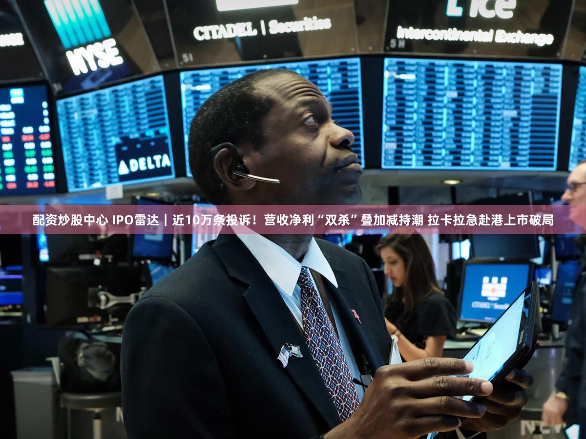 配资炒股中心 IPO雷达｜近10万条投诉！营收净利“双杀”叠加减持潮 拉卡拉急赴港上市破局