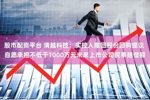 股市配资平台 清越科技:实控人撤回股份回购提议 自愿承担不低于1000万元未来上市公司民事赔偿额