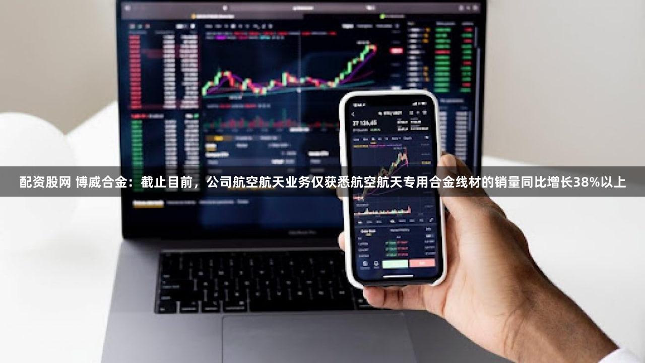 配资股网 博威合金：截止目前，公司航空航天业务仅获悉航空航天专用合金线材的销量同比增长38%以上