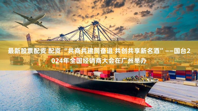 最新股票配资 配资 “共商共建同奋进 共创共享新名酒”——国台2024年全国经销商大会在广州举办
