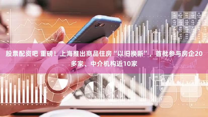 股票配资吧 重磅！上海推出商品住房“以旧换新”，首批参与房企20多家、中介机构近10家