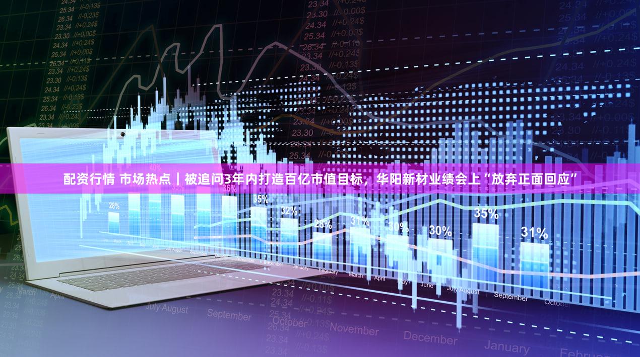配资行情 市场热点｜被追问3年内打造百亿市值目标，华阳新材业绩会上“放弃正面回应”