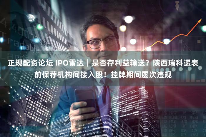 正规配资论坛 IPO雷达｜是否存利益输送？陕西瑞科递表前保荐机构间接入股！挂牌期间屡次违规