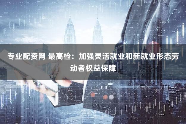 专业配资网 最高检：加强灵活就业和新就业形态劳动者权益保障