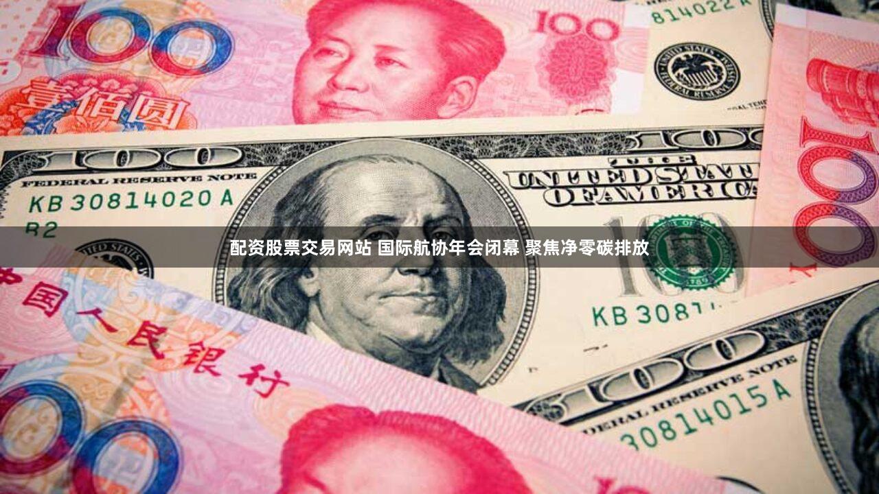 配资股票交易网站 国际航协年会闭幕 聚焦净零碳排放