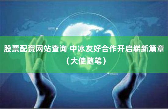 股票配资网站查询 中冰友好合作开启崭新篇章（大使随笔）