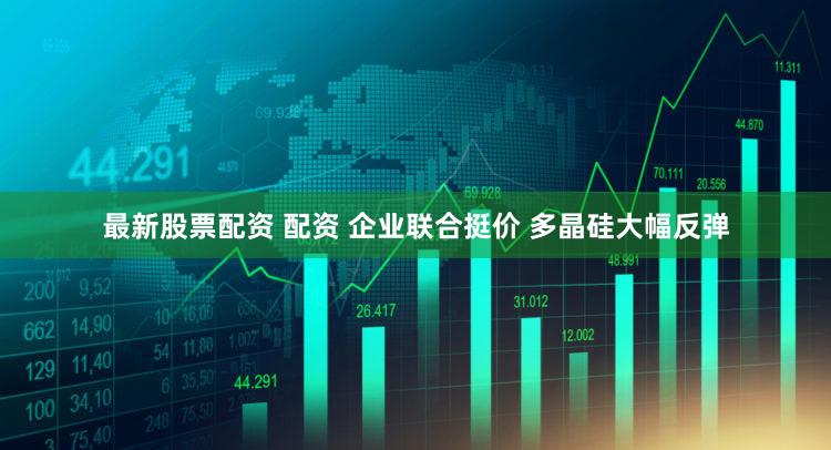 最新股票配资 配资 企业联合挺价 多晶硅大幅反弹