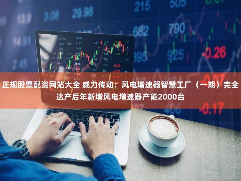 正规股票配资网站大全 威力传动：风电增速器智慧工厂（一期）完全达产后年新增风电增速器产能2000台