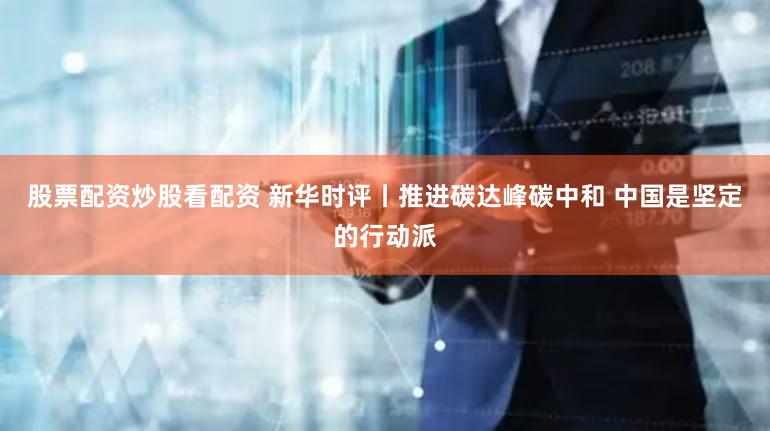 股票配资炒股看配资 新华时评丨推进碳达峰碳中和 中国是坚定的行动派