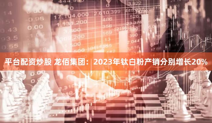 平台配资炒股 龙佰集团：2023年钛白粉产销分别增长20%