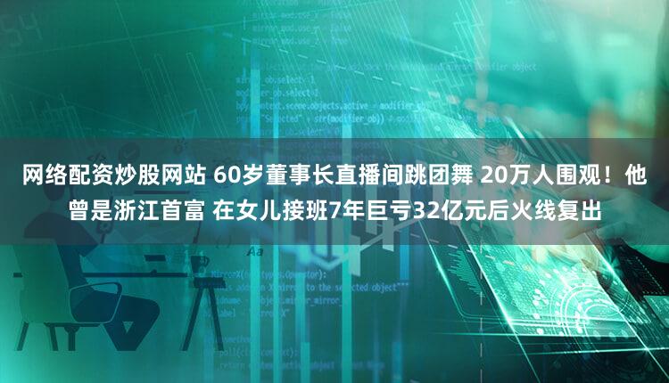 网络配资炒股网站 60岁董事长直播间跳团舞 20万人围观！他曾是浙江首富 在女儿接班7年巨亏32亿元后火线复出