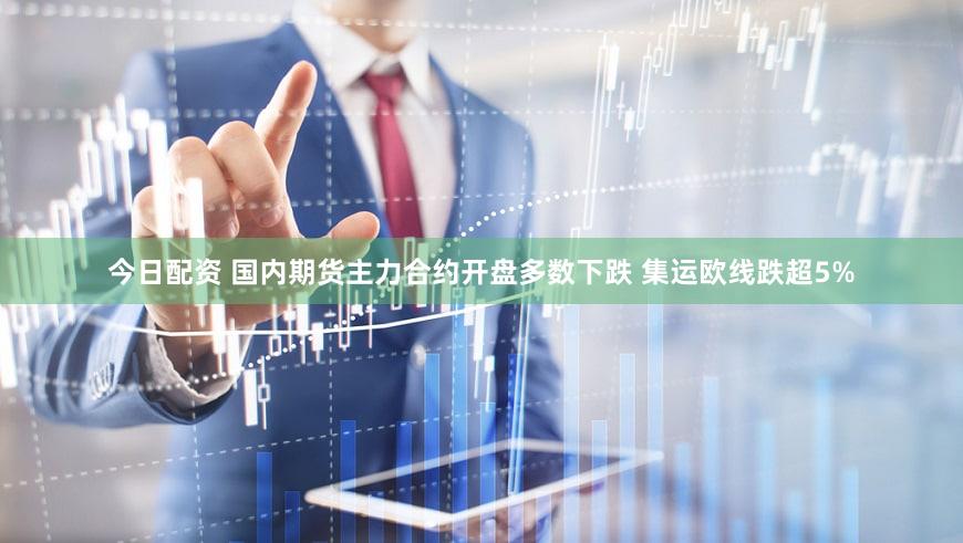 今日配资 国内期货主力合约开盘多数下跌 集运欧线跌超5%